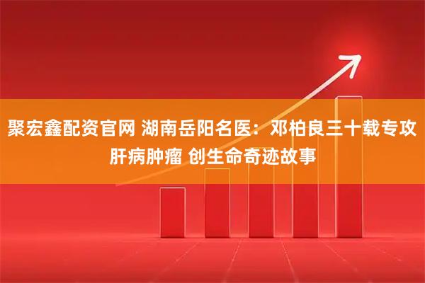 聚宏鑫配资官网 湖南岳阳名医：邓柏良三十载专攻肝病肿瘤 创生命奇迹故事