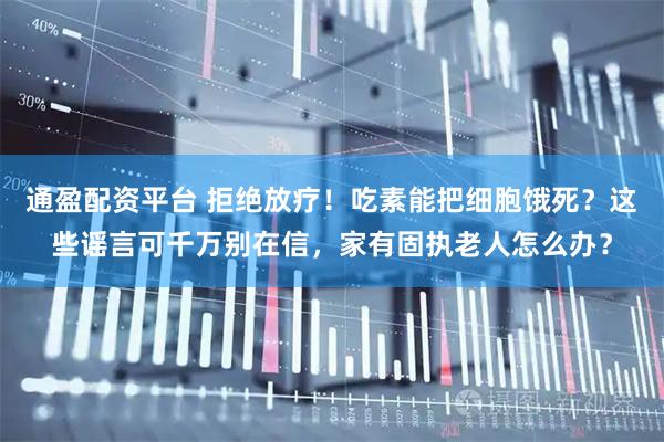 通盈配资平台 拒绝放疗！吃素能把细胞饿死？这些谣言可千万别在信，家有固执老人怎么办？