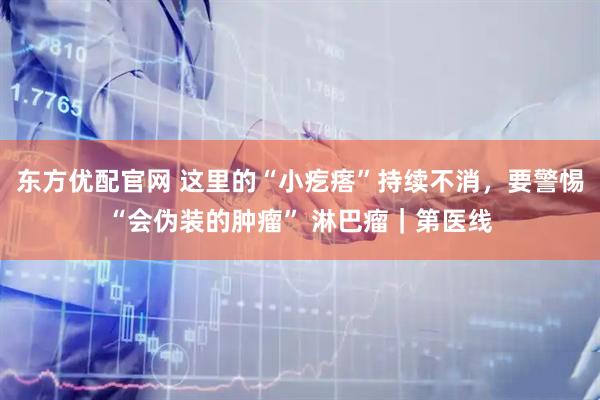 东方优配官网 这里的“小疙瘩”持续不消，要警惕“会伪装的肿瘤” 淋巴瘤｜第医线