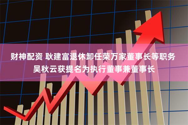 财神配资 耿建富退休卸任荣万家董事长等职务 吴秋云获提名为执行董事兼董事长