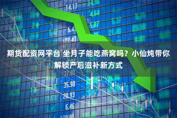 期货配资网平台 坐月子能吃燕窝吗？小仙炖带你解锁产后滋补新方式