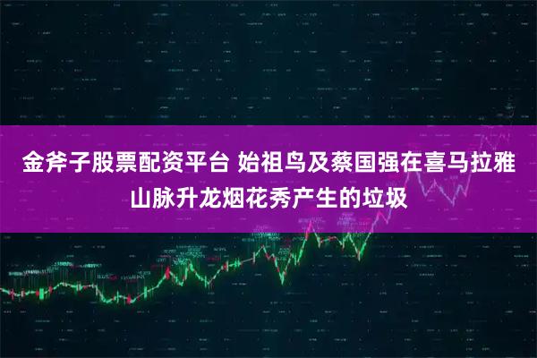 金斧子股票配资平台 始祖鸟及蔡国强在喜马拉雅山脉升龙烟花秀产生的垃圾