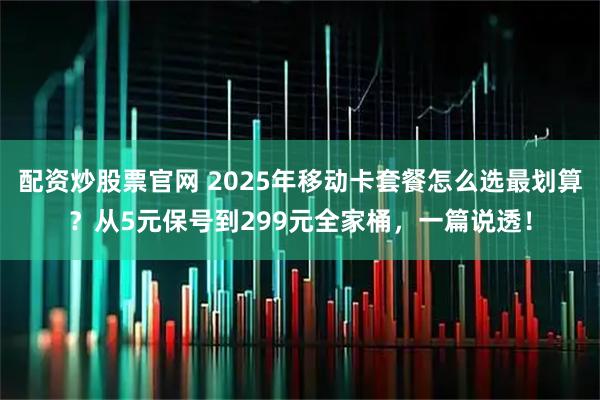 配资炒股票官网 2025年移动卡套餐怎么选最划算？从5元保号到299元全家桶，一篇说透！
