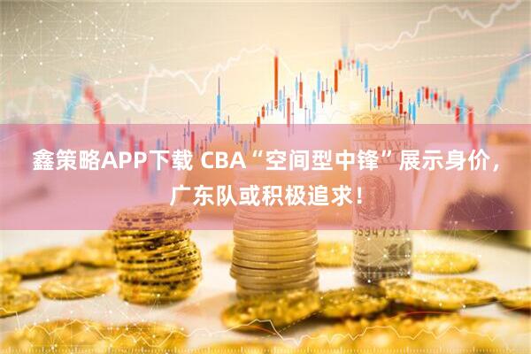 鑫策略APP下载 CBA“空间型中锋”展示身价，广东队或积极追求！