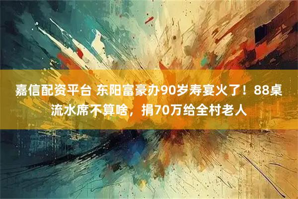嘉信配资平台 东阳富豪办90岁寿宴火了！88桌流水席不算啥，捐70万给全村老人