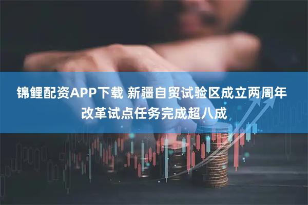 锦鲤配资APP下载 新疆自贸试验区成立两周年 改革试点任务完成超八成