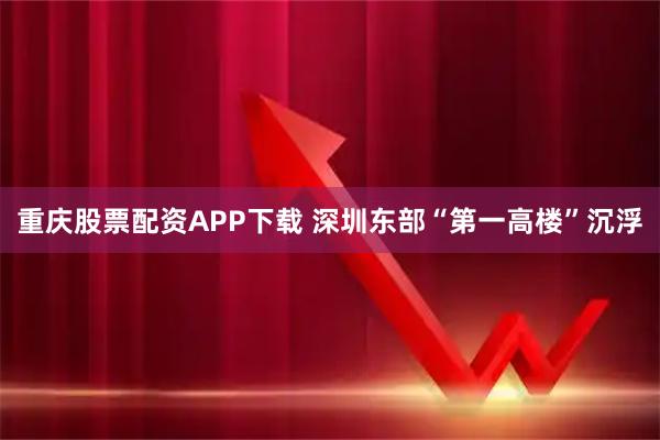 重庆股票配资APP下载 深圳东部“第一高楼”沉浮