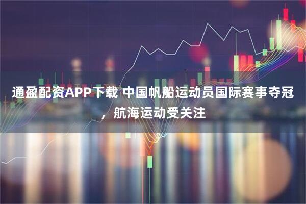 通盈配资APP下载 中国帆船运动员国际赛事夺冠，航海运动受关注