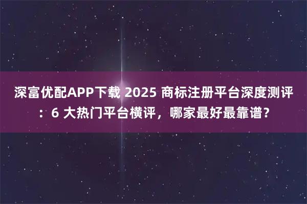 深富优配APP下载 2025 商标注册平台深度测评：6 大热门平台横评，哪家最好最靠谱？