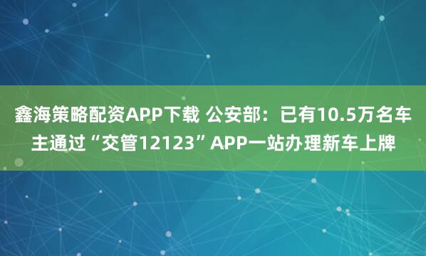鑫海策略配资APP下载 公安部：已有10.5万名车主通过“交管12123”APP一站办理新车上牌