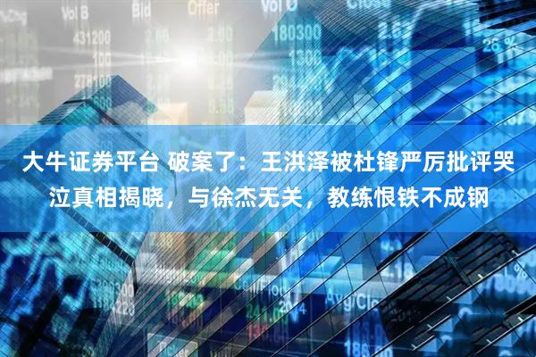 大牛证券平台 破案了：王洪泽被杜锋严厉批评哭泣真相揭晓，与徐杰无关，教练恨铁不成钢