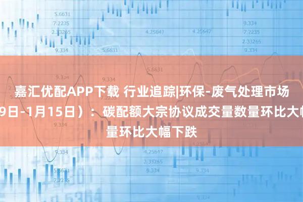 嘉汇优配APP下载 行业追踪|环保-废气处理市场（1月9日-1月15日）：碳配额大宗协议成交量数量环比大幅下跌
