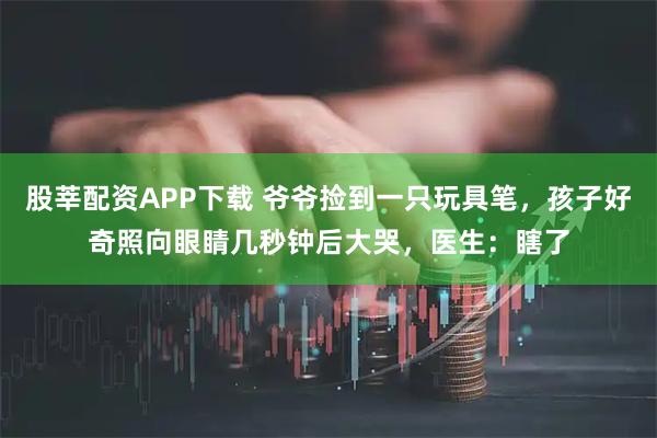 股莘配资APP下载 爷爷捡到一只玩具笔，孩子好奇照向眼睛几秒钟后大哭，医生：瞎了