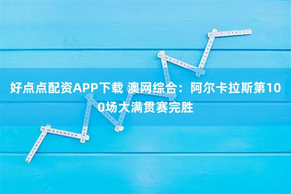 好点点配资APP下载 澳网综合：阿尔卡拉斯第100场大满贯赛完胜