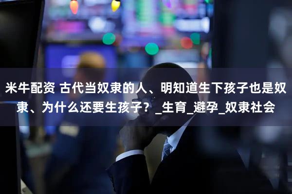 米牛配资 古代当奴隶的人、明知道生下孩子也是奴隶、为什么还要生孩子？_生育_避孕_奴隶社会