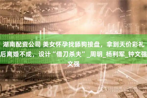 湖南配资公司 美女怀孕找舔狗接盘，拿到天价彩礼后离婚不成，设计“借刀杀夫”_周明_杨利军_钟文强