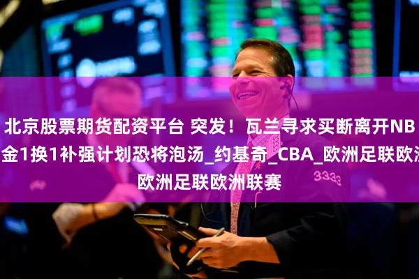北京股票期货配资平台 突发！瓦兰寻求买断离开NBA！掘金1换1补强计划恐将泡汤_约基奇_CBA_欧洲足联欧洲联赛