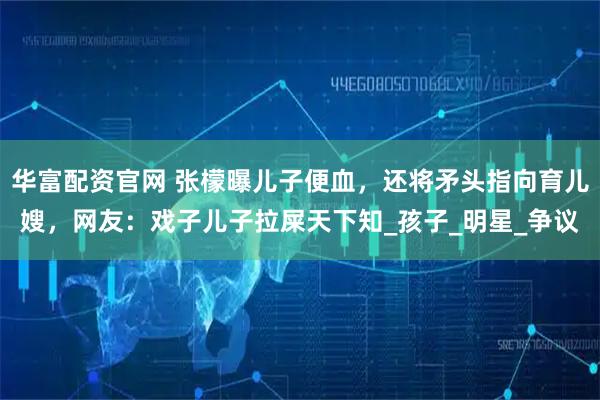 华富配资官网 张檬曝儿子便血，还将矛头指向育儿嫂，网友：戏子儿子拉屎天下知_孩子_明星_争议