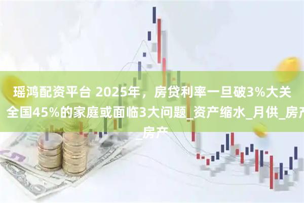 瑶鸿配资平台 2025年，房贷利率一旦破3%大关，全国45%的家庭或面临3大问题_资产缩水_月供_房产