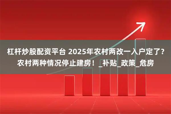 杠杆炒股配资平台 2025年农村两改一入户定了？农村两种情况停止建房！_补贴_政策_危房