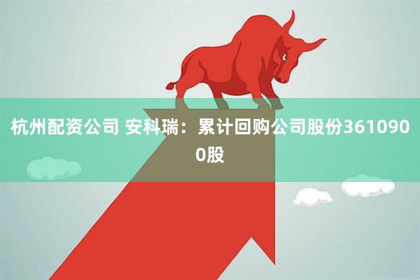 杭州配资公司 安科瑞：累计回购公司股份3610900股