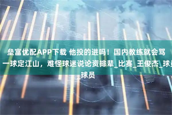 垒富优配APP下载 他投的进吗！国内教练就会骂，一球定江山，难怪球迷说论资排辈_比赛_王俊杰_球员