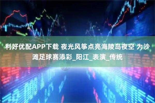 利好优配APP下载 夜光风筝点亮海陵岛夜空 为沙滩足球赛添彩_阳江_表演_传统