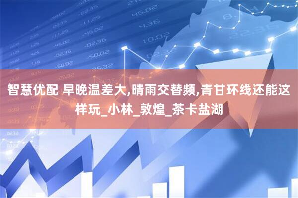 智慧优配 早晚温差大,晴雨交替频,青甘环线还能这样玩_小林_敦煌_茶卡盐湖