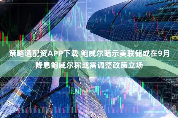 策略通配资APP下载 鲍威尔暗示美联储或在9月降息鲍威尔称或需调整政策立场