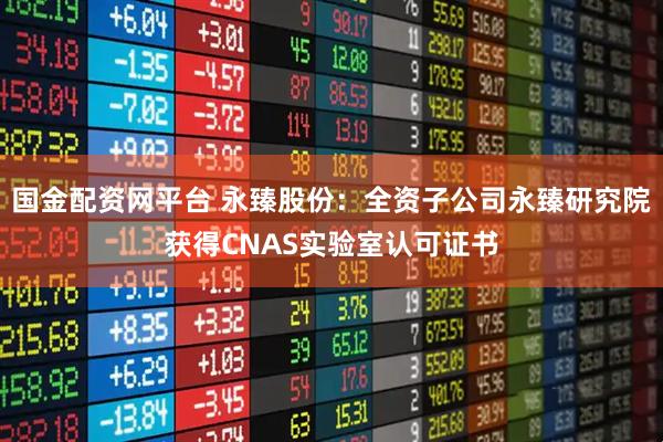 国金配资网平台 永臻股份：全资子公司永臻研究院获得CNAS实验室认可证书