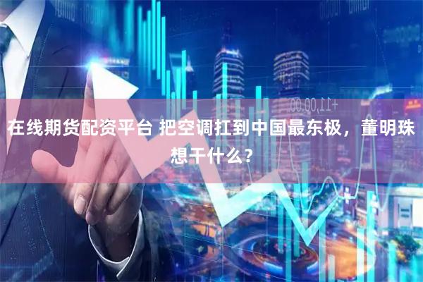 在线期货配资平台 把空调扛到中国最东极，董明珠想干什么？