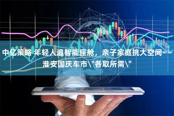 中亿策略 年轻人追智能座舱，亲子家庭挑大空间——淮安国庆车市＂各取所需＂