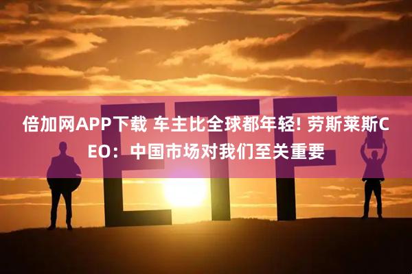 倍加网APP下载 车主比全球都年轻! 劳斯莱斯CEO：中国市场对我们至关重要